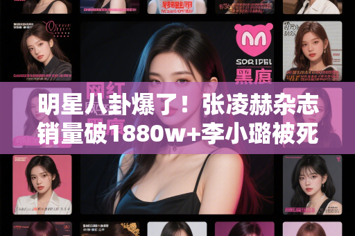 明星八卦爆了！张凌赫杂志销量破1880w+李小璐被死对头打压王亚彬替身金喜善跳舞竟是这样！